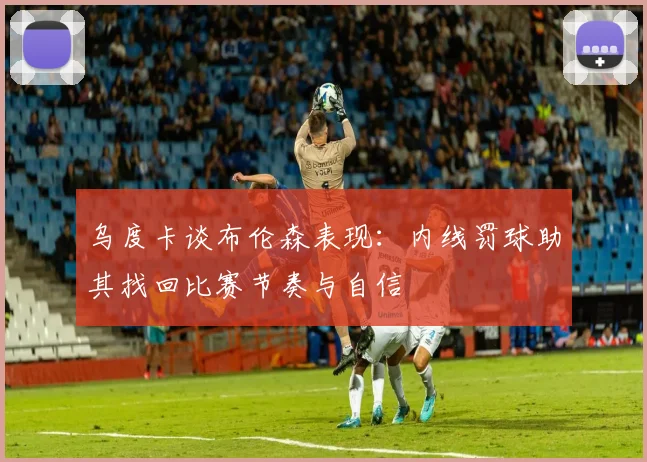 乌度卡谈布伦森表现：内线罚球助其找回比赛节奏与自信