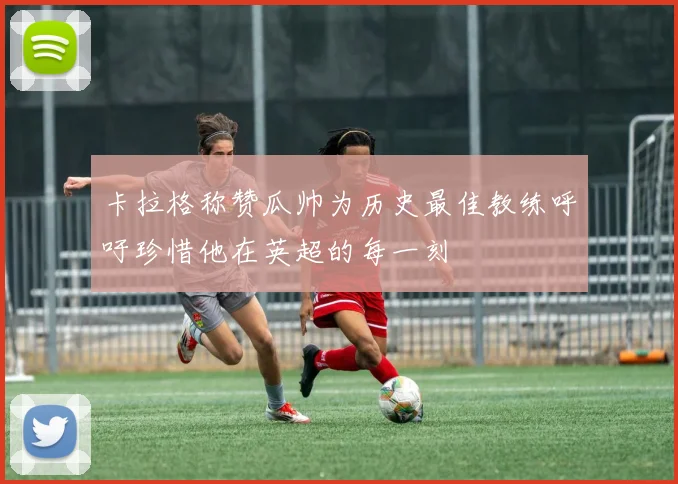 卡拉格称赞瓜帅为历史最佳教练呼吁珍惜他在英超的每一刻