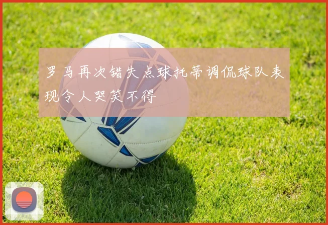 罗马再次错失点球托蒂调侃球队表现令人哭笑不得