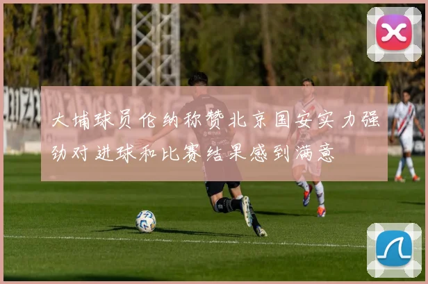 大埔球员伦纳称赞北京国安实力强劲对进球和比赛结果感到满意
