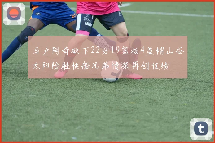 马卢阿奇砍下22分19篮板4盖帽山谷太阳险胜快船兄弟情深再创佳绩