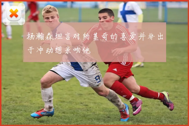 杨瀚森坦言对约基奇的喜爱并非出于冲动想亲吻他