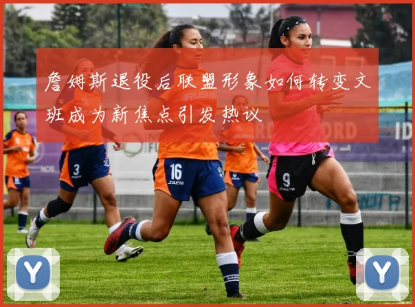 詹姆斯退役后联盟形象如何转变文班成为新焦点引发热议