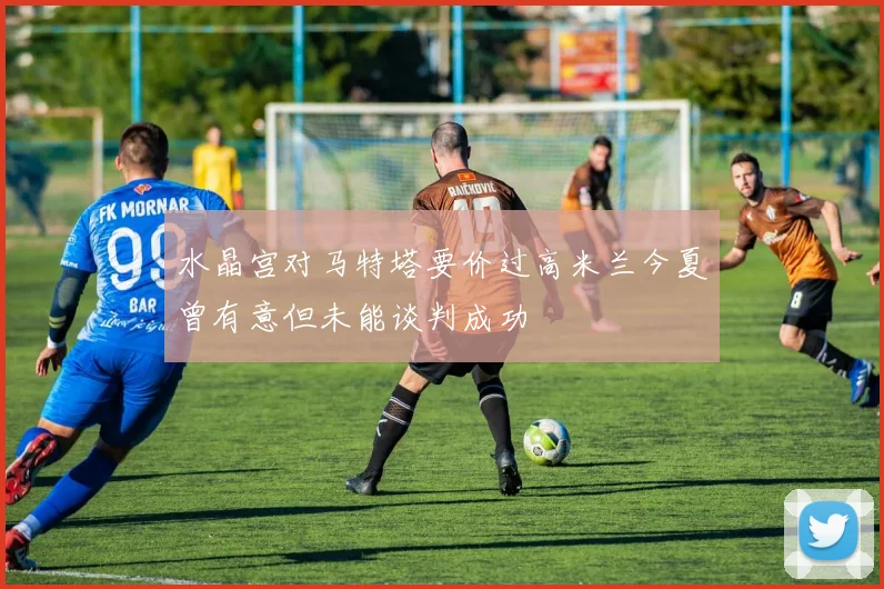 水晶宫对马特塔要价过高米兰今夏曾有意但未能谈判成功