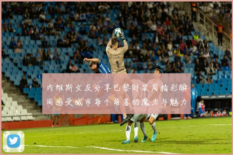 内维斯女友分享巴黎时装周精彩瞬间感受城市每个角落的魔力与魅力