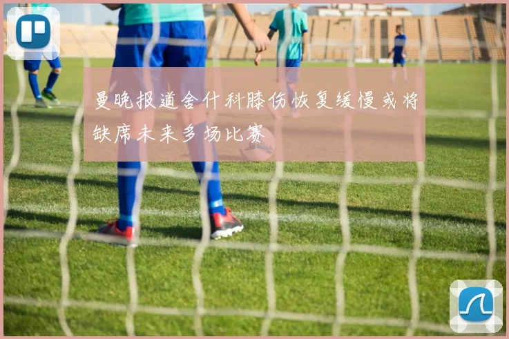 曼晚报道舍什科膝伤恢复缓慢或将缺席未来多场比赛