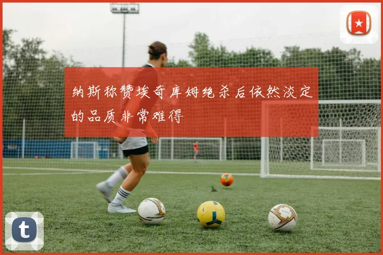 纳斯称赞埃奇库姆绝杀后依然淡定的品质非常难得