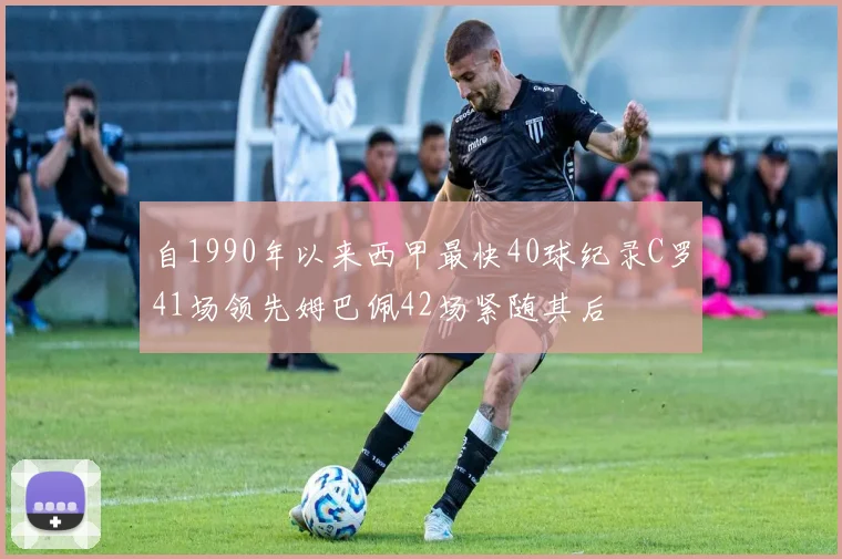 自1990年以来西甲最快40球纪录C罗41场领先姆巴佩42场紧随其后