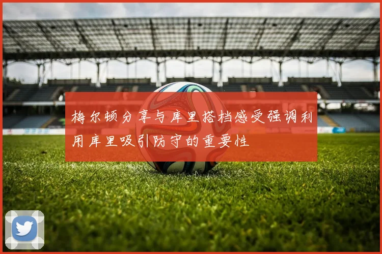 梅尔顿分享与库里搭档感受强调利用库里吸引防守的重要性