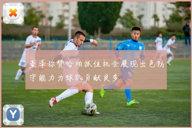 豪泽称赞哈珀抓住机会展现出色防守能力为球队贡献良多